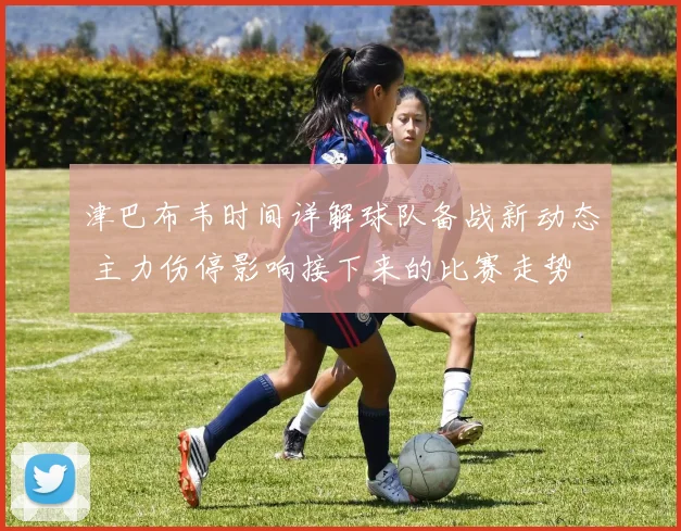 津巴布韦时间详解球队备战新动态 主力伤停影响接下来的比赛走势