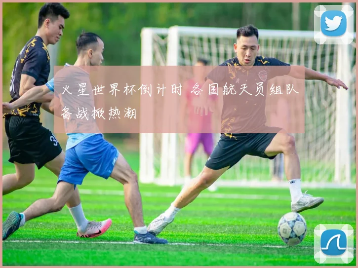 火星世界杯倒计时 各国航天员组队备战掀热潮