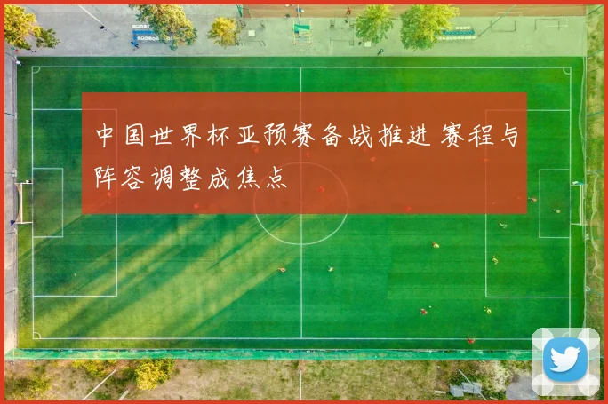 中国世界杯亚预赛备战推进 赛程与阵容调整成焦点