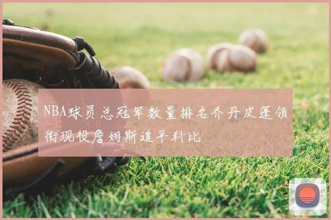 NBA球员总冠军数量排名乔丹皮蓬领衔现役詹姆斯追平科比