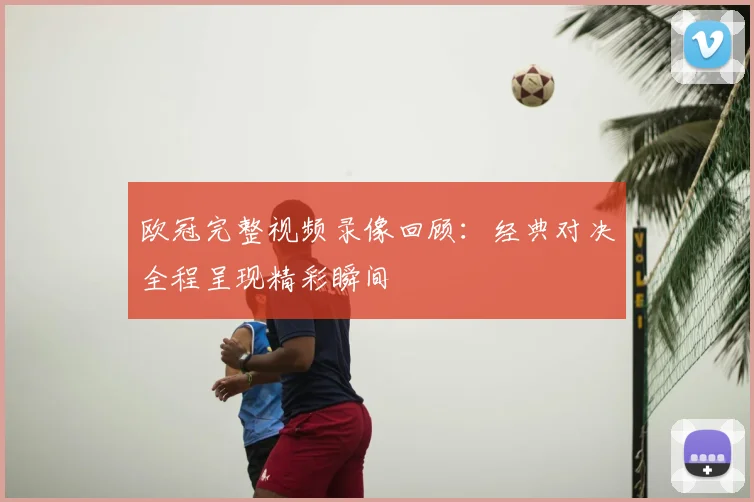 欧冠完整视频录像回顾:经典对决全程呈现精彩瞬间
