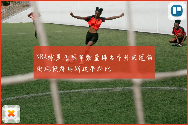 NBA球员总冠军数量排名乔丹皮蓬领衔现役詹姆斯追平科比