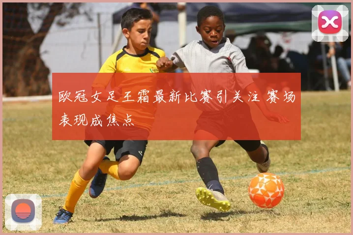 欧冠女足王霜最新比赛引关注 赛场表现成焦点