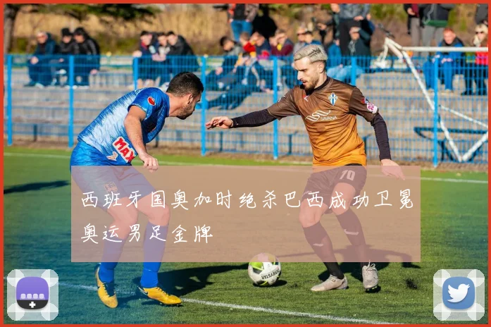 西班牙国奥加时绝杀巴西成功卫冕奥运男足金牌