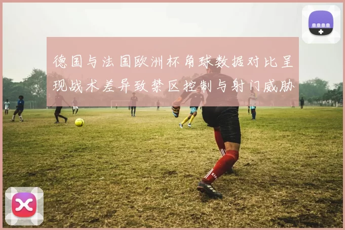 德国与法国欧洲杯角球数据对比呈现战术差异致禁区控制与射门威胁变化