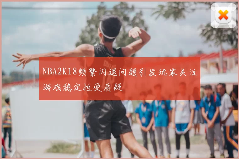 NBA2K18频繁闪退问题引发玩家关注游戏稳定性受质疑