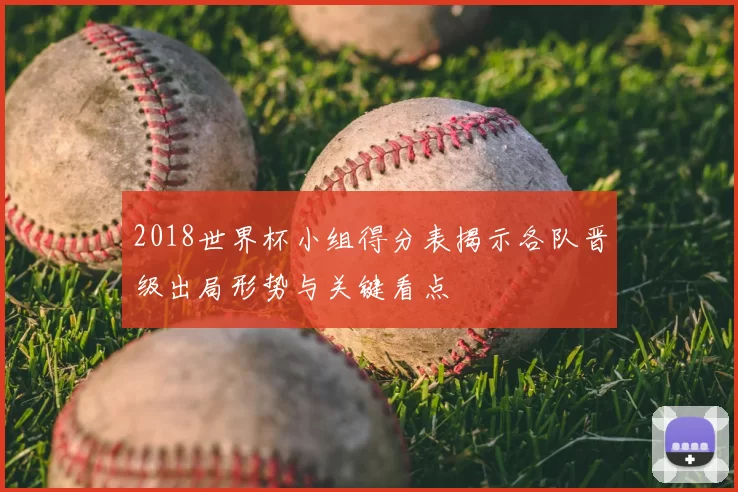 2018世界杯小组得分表揭示各队晋级出局形势与关键看点