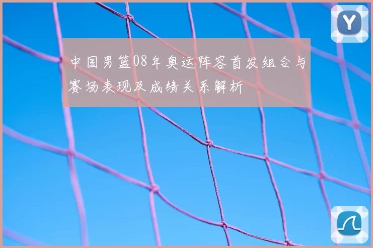 中国男篮08年奥运阵容首发组合与赛场表现及成绩关系解析