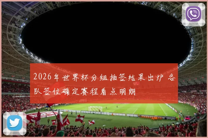 2026年世界杯分组抽签结果出炉 各队签位确定赛程看点明朗