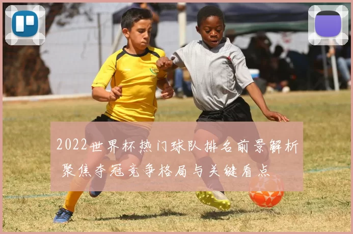 2022世界杯热门球队排名前景解析 聚焦夺冠竞争格局与关键看点