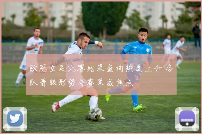 欧冠女足比赛结果查询热度上升 各队晋级形势与赛果成焦点
