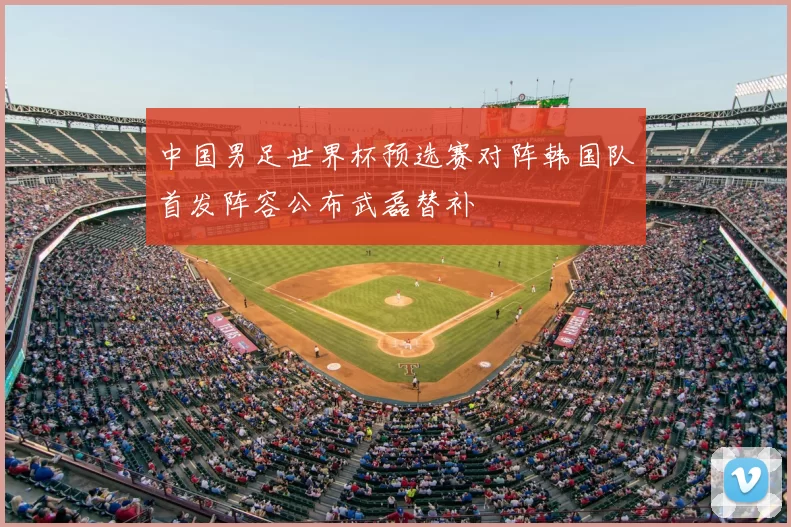 中国男足世界杯预选赛对阵韩国队首发阵容公布武磊替补