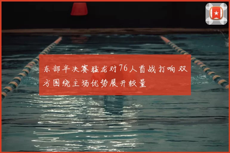 东部半决赛猛龙对76人首战打响 双方围绕主场优势展开较量