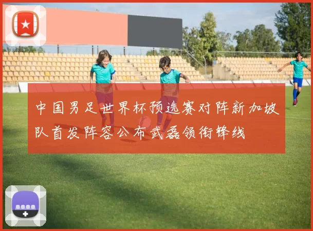 中国男足世界杯预选赛对阵新加坡队首发阵容公布武磊领衔锋线