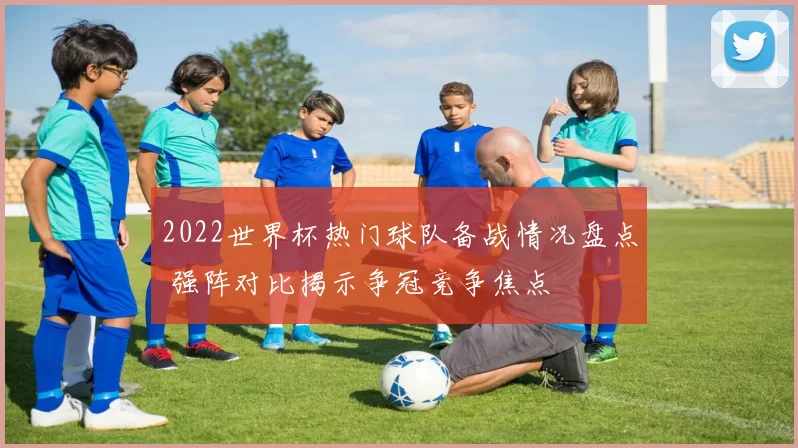 2022世界杯热门球队备战情况盘点 强阵对比揭示争冠竞争焦点