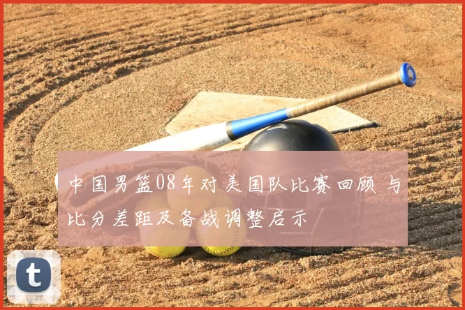 中国男篮08年对美国队比赛回顾 与比分差距及备战调整启示