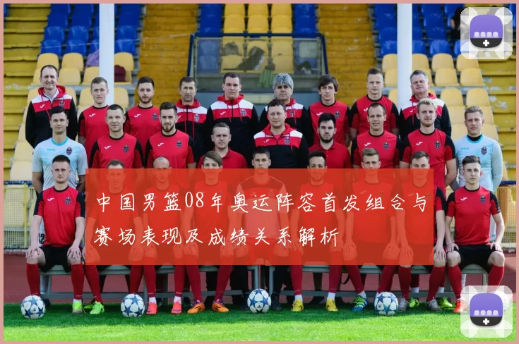 中国男篮08年奥运阵容首发组合与赛场表现及成绩关系解析