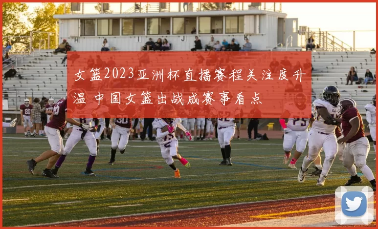 女篮2023亚洲杯直播赛程关注度升温 中国女篮出战成赛事看点