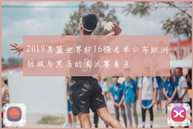 2019男篮世界杯16强名单公布欧洲劲旅与黑马的淘汰赛看点