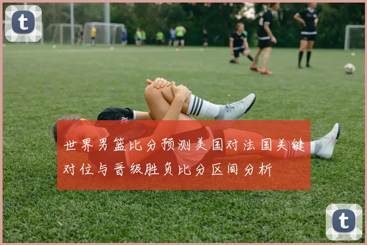 世界男篮比分预测美国对法国关键对位与晋级胜负比分区间分析