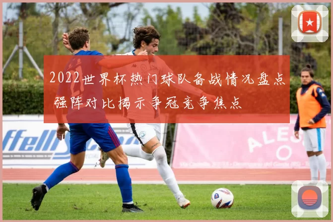2022世界杯热门球队备战情况盘点 强阵对比揭示争冠竞争焦点