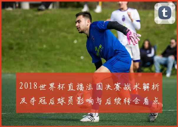 2018世界杯直播法国决赛战术解析及夺冠后球员影响与后续转会看点