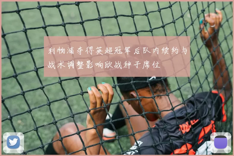 利物浦夺得英超冠军后队内续约与战术调整影响欧战种子席位