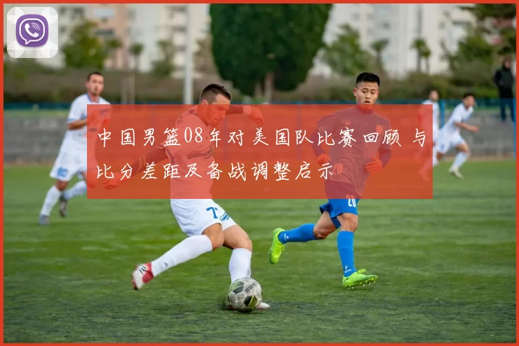 中国男篮08年对美国队比赛回顾 与比分差距及备战调整启示