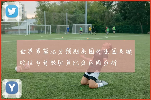 世界男篮比分预测美国对法国关键对位与晋级胜负比分区间分析