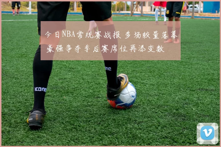 今日NBA常规赛战报 多场较量落幕 豪强争夺季后赛席位再添变数
