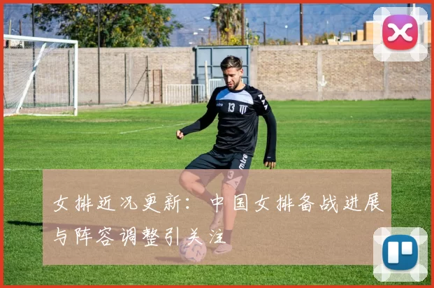 女排近况更新：中国女排备战进展与阵容调整引关注