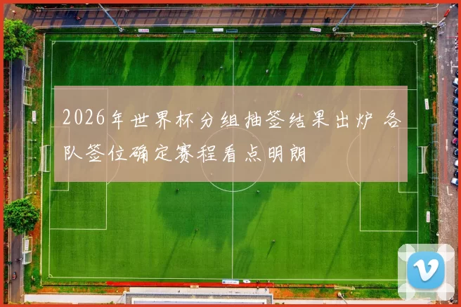 2026年世界杯分组抽签结果出炉 各队签位确定赛程看点明朗