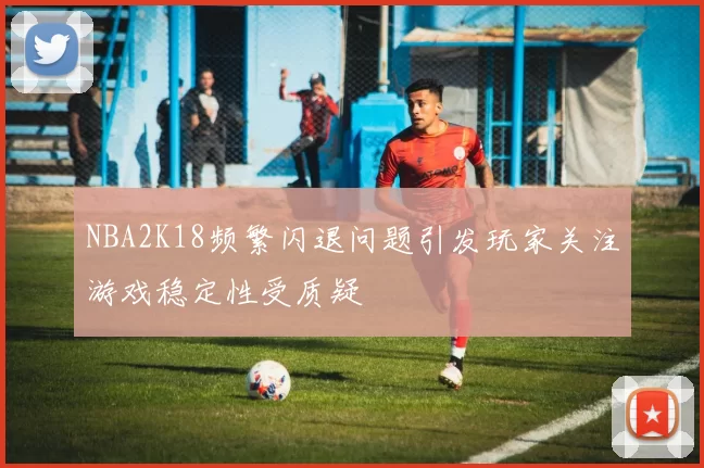 NBA2K18频繁闪退问题引发玩家关注游戏稳定性受质疑