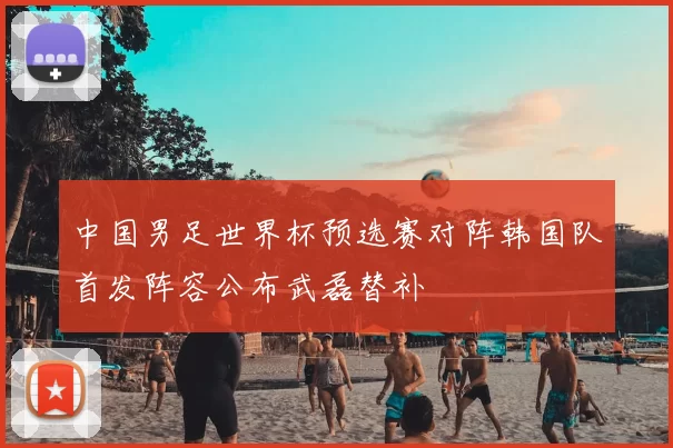 中国男足世界杯预选赛对阵韩国队首发阵容公布武磊替补