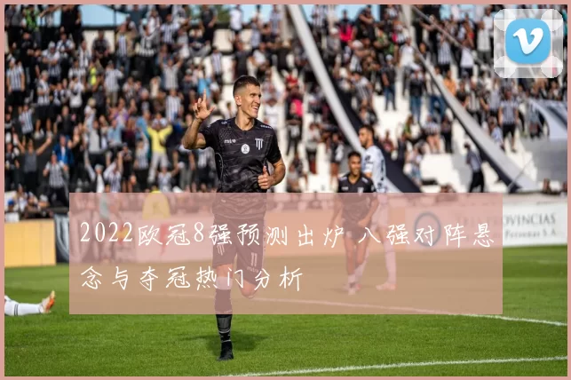 2022欧冠8强预测出炉 八强对阵悬念与夺冠热门分析