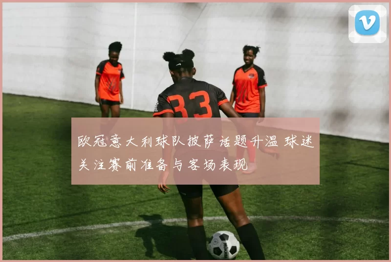 欧冠意大利球队披萨话题升温 球迷关注赛前准备与客场表现