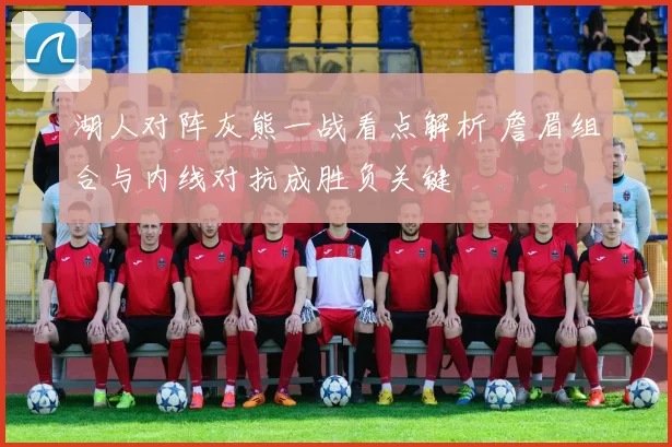 湖人对阵灰熊一战看点解析 詹眉组合与内线对抗成胜负关键