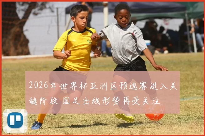 2026年世界杯亚洲区预选赛进入关键阶段 国足出线形势再受关注