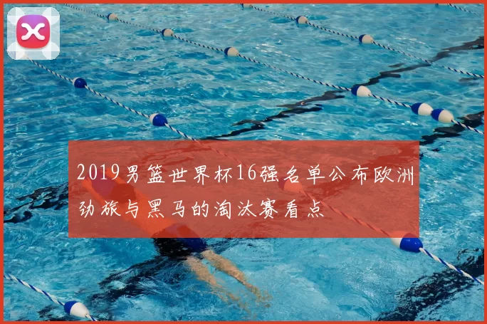 2019男篮世界杯16强名单公布欧洲劲旅与黑马的淘汰赛看点