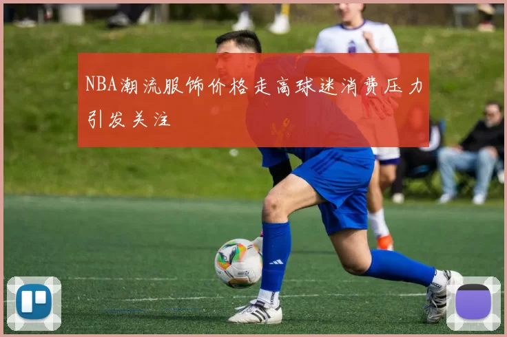 NBA潮流服饰价格走高球迷消费压力引发关注