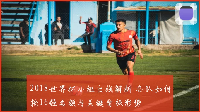 2018世界杯小组出线解析 各队如何抢16强名额与关键晋级形势