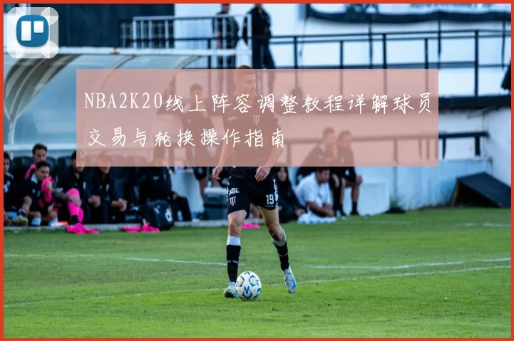 NBA2K20线上阵容调整教程详解球员交易与轮换操作指南