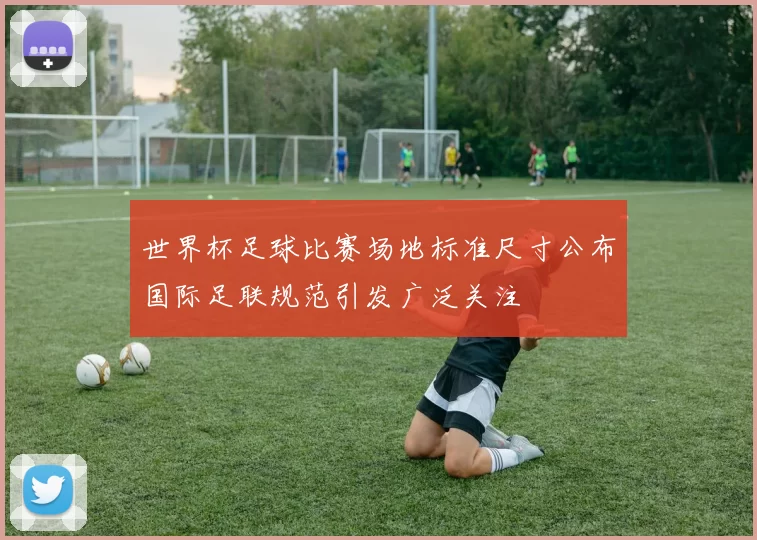 世界杯足球比赛场地标准尺寸公布国际足联规范引发广泛关注