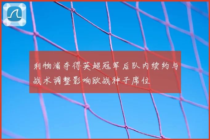 利物浦夺得英超冠军后队内续约与战术调整影响欧战种子席位