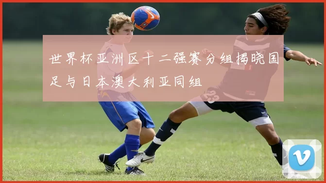 世界杯亚洲区十二强赛分组揭晓国足与日本澳大利亚同组